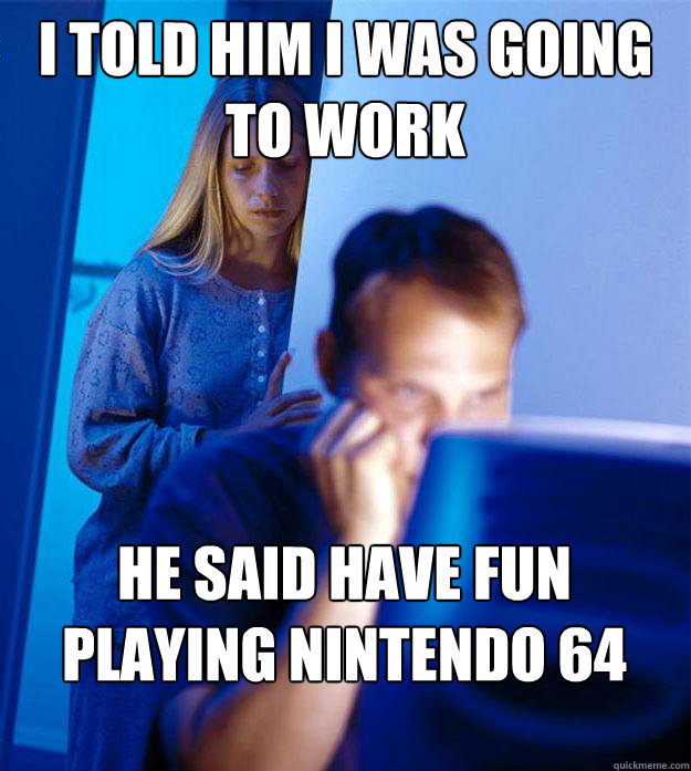 I told him i was going to work  he said have fun playing nintendo 64  RedditorsWife