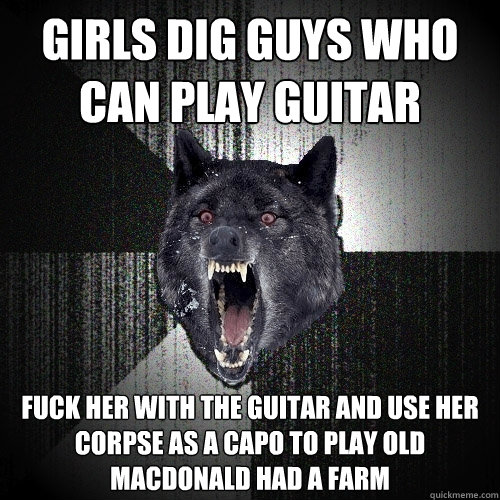 girls dig guys who can play guitar fuck her with the guitar and use her corpse as a capo to play Old MacDonald had a farm  Insanity Wolf