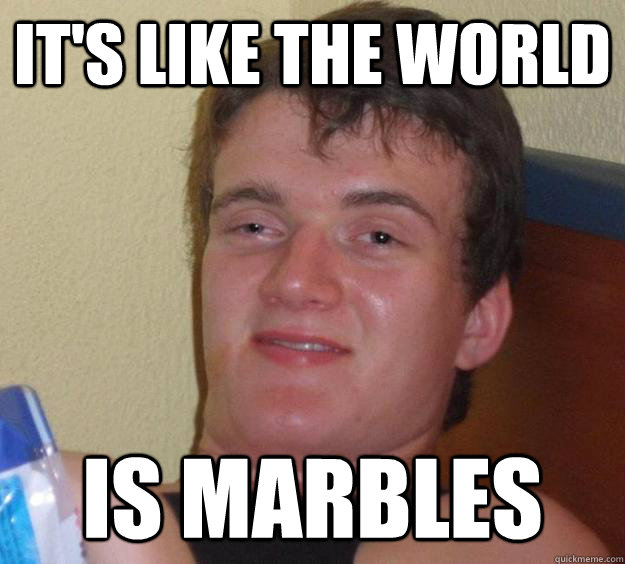 it's like the world is marbles  10 Guy