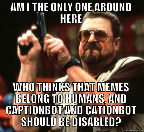 AM I THE ONLY ONE AROUND HERE WHO THINKS THAT MEMES BELONG TO HUMANS, AND CAPTIONBOT AND CATIONBOT SHOULD BE DISABLED? Am I The Only One Around Here