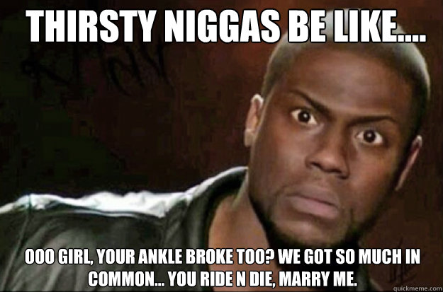 THIRSTY NIGGAS BE LIKE.... OOO GIRL, YOUR ANKLE BROKE TOO? WE GOT SO MUCH IN COMMON... YOU RIDE N DIE, MARRY ME.  