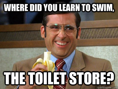 Where did you learn to swim, The Toilet Store?  