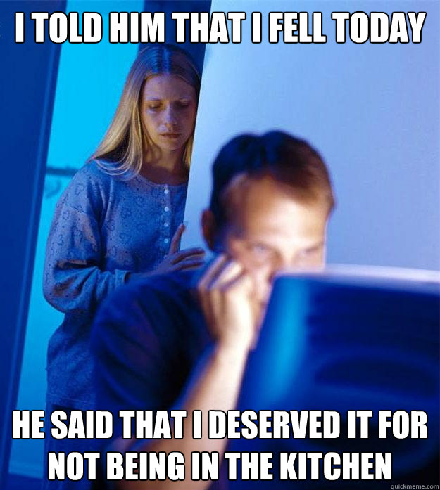 I told him that i fell today he said that i deserved it for not being in the kitchen  Redditors Wife