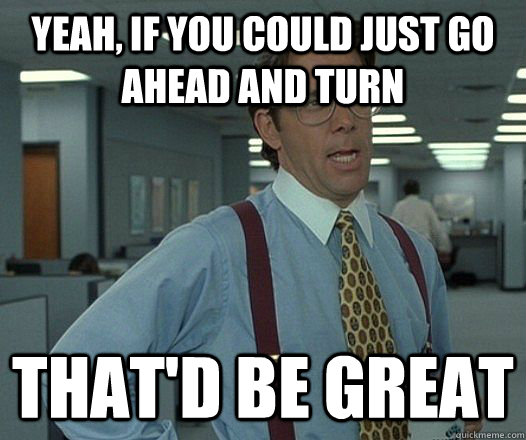 Yeah, if you could just go ahead and turn That'd be great  Lumbergh