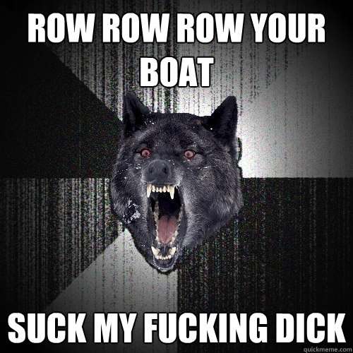 ROW ROW ROW YOUR BOAT SUCK MY FUCKING DICK  Insanity Wolf