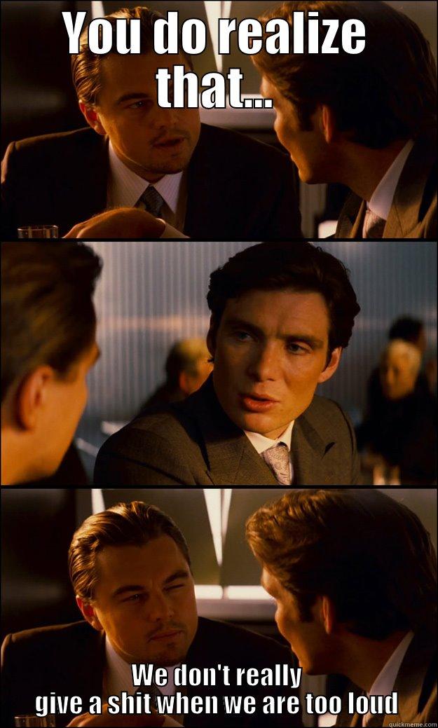 YOU DO REALIZE THAT... WE DON'T REALLY GIVE A SHIT WHEN WE ARE TOO LOUD Inception
