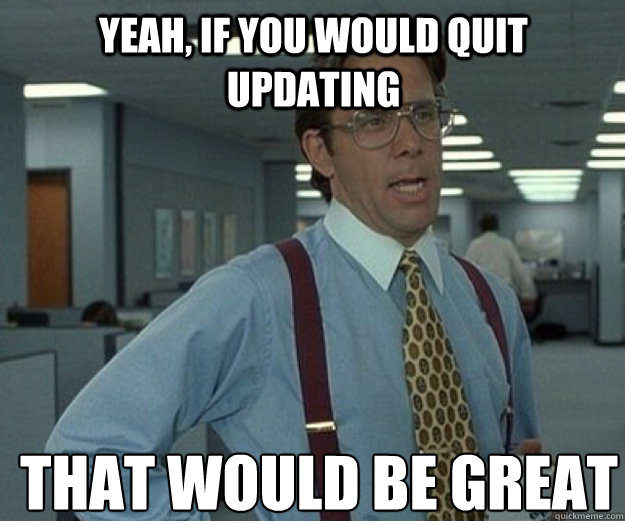 Yeah, If you would quit updating THAT WOULD BE GREAT  that would be great