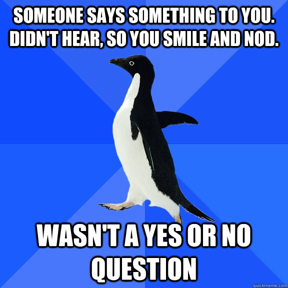 Someone says something to you. Didn't hear, so you smile and nod.   wasn't a yes or no question  Socially Awkward Penguin