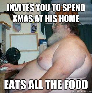 invites you to spend xmas at his home
 eats all the food  scumbag fat guy