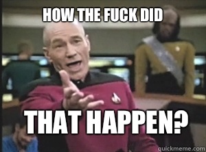 How the fuck did that happen?  Annoyed Picard