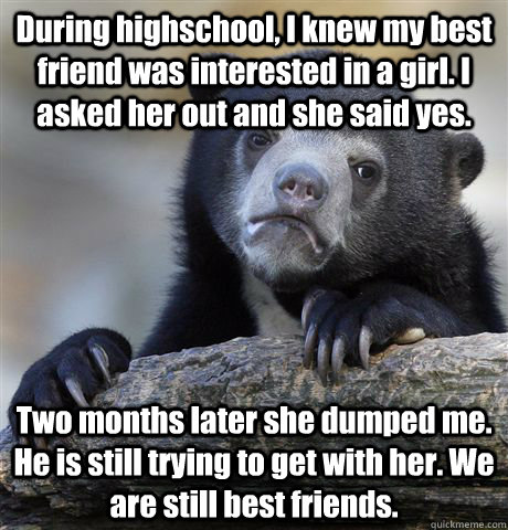 During highschool, I knew my best friend was interested in a girl. I asked her out and she said yes. Two months later she dumped me. He is still trying to get with her. We are still best friends.  Confession Bear