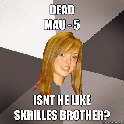 dead
mau - 5 isnt he like
skrilles brother?  Musically Oblivious 8th Grader