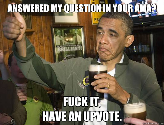 Answered my question in your AMA? Fuck it,
Have an upvote.  Upvoting Obama