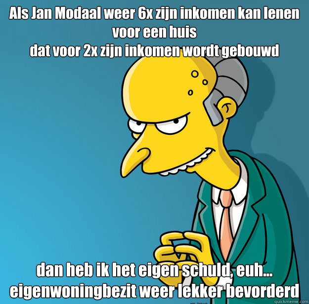 Als Jan Modaal weer 6x zijn inkomen kan lenen
voor een huis
dat voor 2x zijn inkomen wordt gebouwd dan heb ik het eigen schuld, euh...
eigenwoningbezit weer lekker bevorderd - Als Jan Modaal weer 6x zijn inkomen kan lenen
voor een huis
dat voor 2x zijn inkomen wordt gebouwd dan heb ik het eigen schuld, euh...
eigenwoningbezit weer lekker bevorderd  Mr Stef Blok Burns