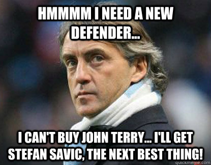 Hmmmm I need a new defender... I can't buy john terry... I'll get Stefan Savic, the next best thing!  