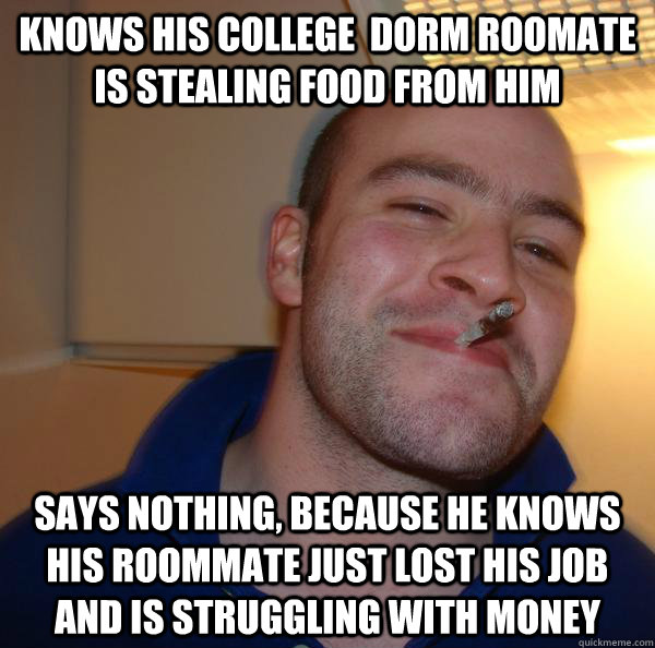 Knows his college  dorm roomate is stealing food from him says nothing, because he knows his roommate just lost his job and is struggling with money - Knows his college  dorm roomate is stealing food from him says nothing, because he knows his roommate just lost his job and is struggling with money  Misc