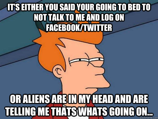 It's either you said your going to bed to not talk to me and log on Facebook/twitter Or aliens are in my head and are telling me thats whats going on...  Futurama Fry