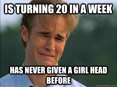 Is turning 20 in a week Has never given a girl head before  First World Problems