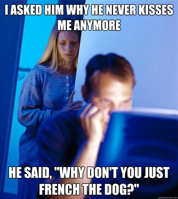 I asked him why he never kisses me anymore he said, 