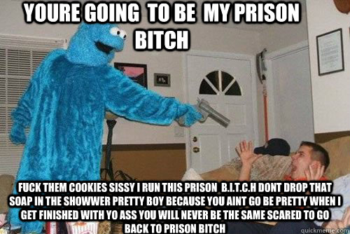 youre going  to be  my prison bitch  Fuck them cookies sissy i run this prison  b.i.t.c.h dont drop that soap in the showwer pretty boy because you aint go be pretty when i get finished with yo ass you will never be the same scared to go back to prison bi - youre going  to be  my prison bitch  Fuck them cookies sissy i run this prison  b.i.t.c.h dont drop that soap in the showwer pretty boy because you aint go be pretty when i get finished with yo ass you will never be the same scared to go back to prison bi  Cookie Monster .