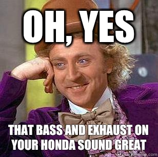 Oh, yes That bass and exhaust on your Honda sound great  Condescending Wonka