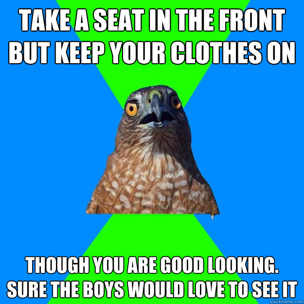 Take a seat in the front but keep your clothes on Though you are good looking. sure the boys would love to see it  Hawkward