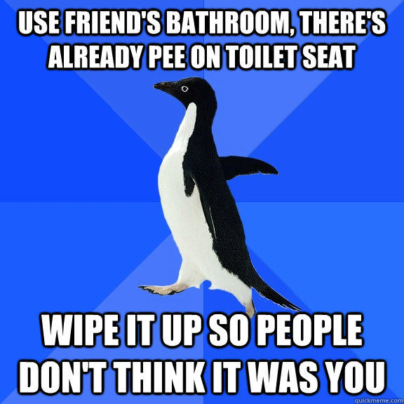 Use friend's bathroom, there's already pee on toilet seat wipe it up so people don't think it was you - Use friend's bathroom, there's already pee on toilet seat wipe it up so people don't think it was you  Socially Awkward Penguin