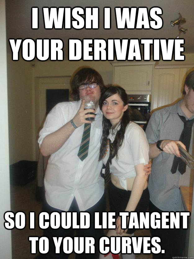 I wish I was your derivative  so I could lie tangent to your curves.  