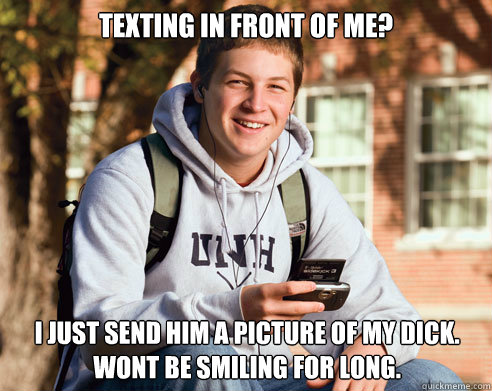 Texting in front of me? i just send him a picture of my dick. wont be smiling for long.  College Freshman
