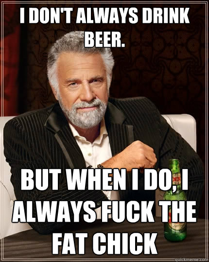 I don't always drink beer. but when I do, I always fuck the fat chick  The Most Interesting Man In The World