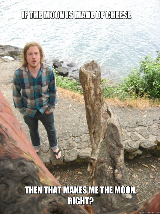 if the moon is made of cheese then that makes me the moon, right? Not