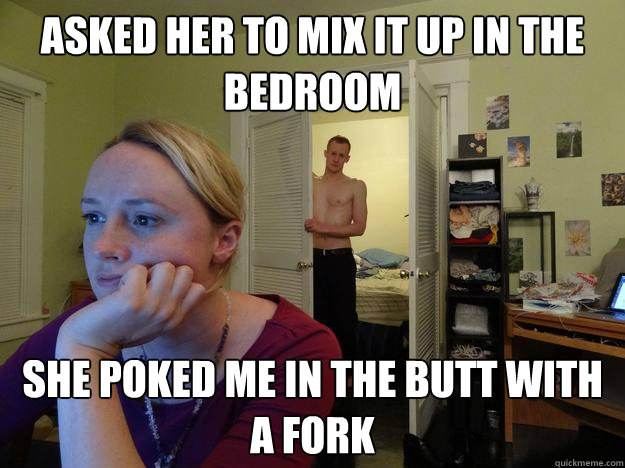 Asked her to mix it up in the bedroom she poked me in the butt with a fork  