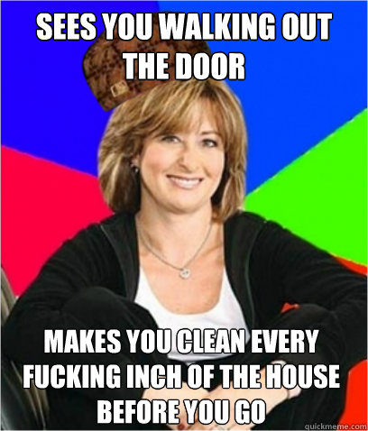 SEES YOU WALKING OUT THE DOOR MAKES YOU CLEAN EVERY FUCKING INCH OF THE HOUSE BEFORE YOU GO  Scumbag mom