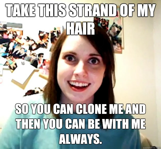 Take this strand of my hair So you can clone me and then you can be with me always.  Overly Attached Girlfriend