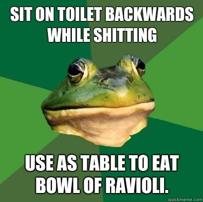 Sit on toilet backwards while shitting Use as table to eat bowl of ravioli.  - Sit on toilet backwards while shitting Use as table to eat bowl of ravioli.   Foul Bachelor Frog