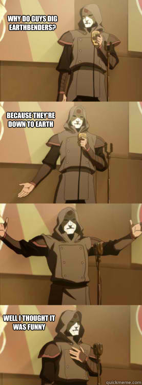 why do guys dig earthbenders? because they're down to earth Well I thought it was funny  Comedy Amon
