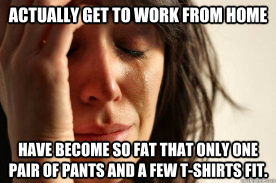 actually get to work from home have become so fat that only one pair of pants and a few t-shirts fit.  First World Problems