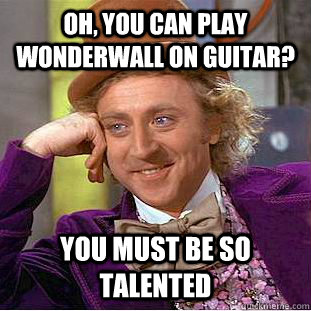 Oh, you can play wonderwall on guitar? you must be so talented  Psychotic Willy Wonka