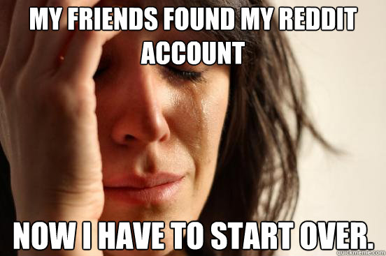 My friends found my reddit account now i have to start over.   First World Problems