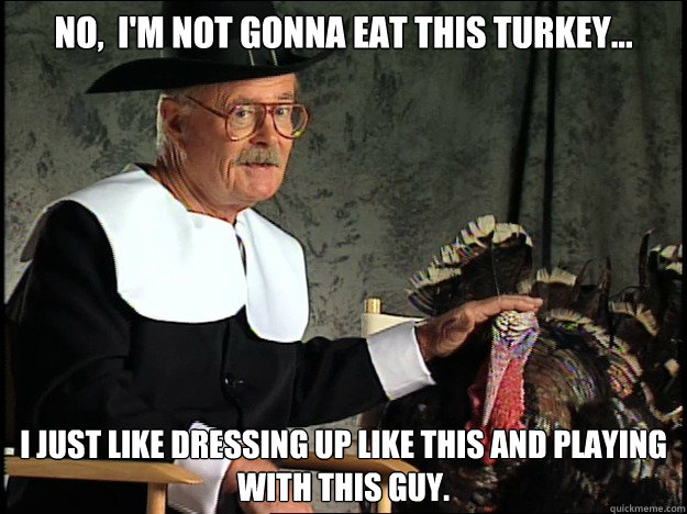 no,  I'm not gonna eat this turkey... I just like dressing up like this and playing with this guy.  