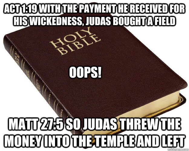 Act 1:19 With the payment he received for his wickedness, Judas bought a field Matt 27:5 So Judas threw the money into the temple and left OOPS!  Holy Bible