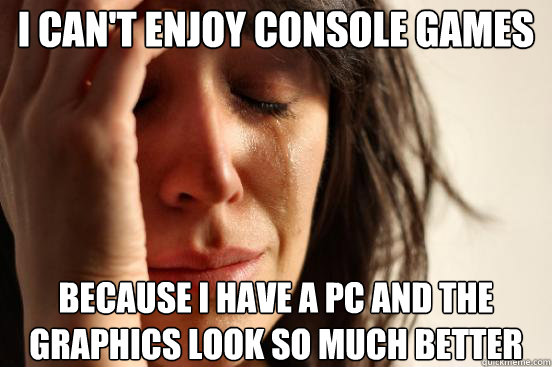 I can't enjoy console games because I have a PC and the graphics look so much better  First World Problems