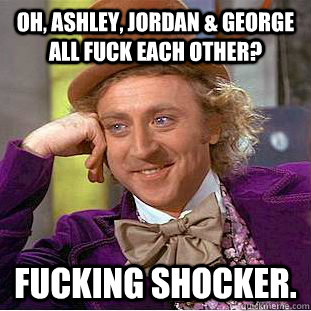 Oh, aSHLEY, JORDAN & GEORGE ALL FUCK EACH OTHER? FUCKING SHOCKER.  Condescending Wonka