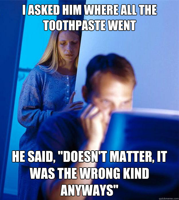 i asked him where all the toothpaste went HE said, 