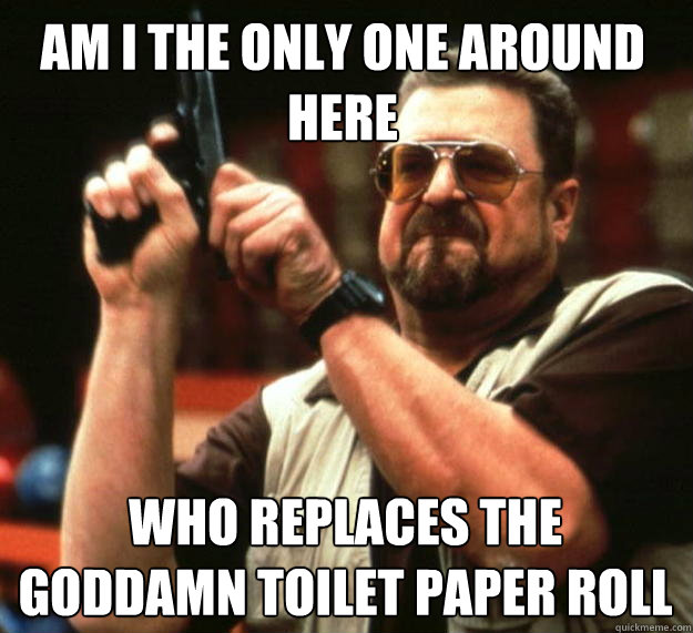 Am I the only one around here who replaces the goddamn toilet paper roll  Walter