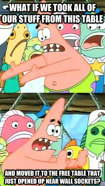 What if we took all of our stuff from this table And moved it to the free table that just opened up near wall sockets?  Push it somewhere else Patrick