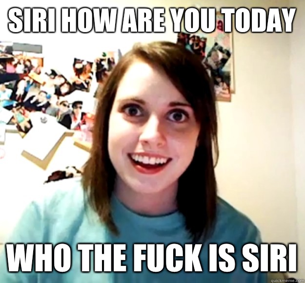 Siri how are you today WHO THE FUCK IS SIRI  Overly Attached Girlfriend