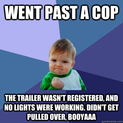 Went past a cop the trailer wasn't registered, and no lights were working. didn't get pulled over, booyaaa  Success Kid