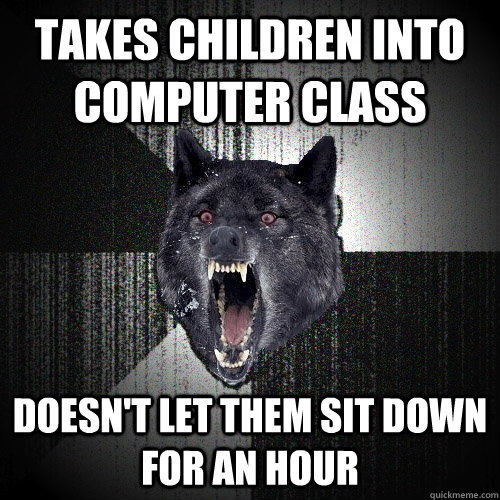 takes children into computer class doesn't let them sit down for an hour  Insanity Wolf