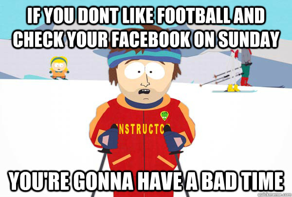 if you dont like football and check your facebook on sunday You're gonna have a bad time  Super Cool Ski Instructor